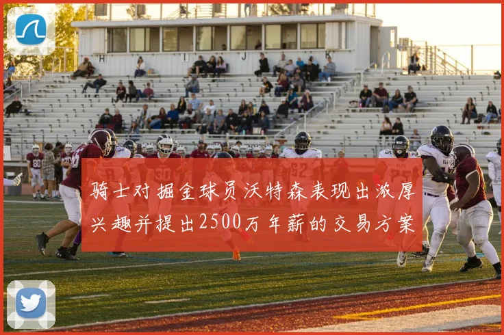 骑士对掘金球员沃特森表现出浓厚兴趣并提出2500万年薪的交易方案