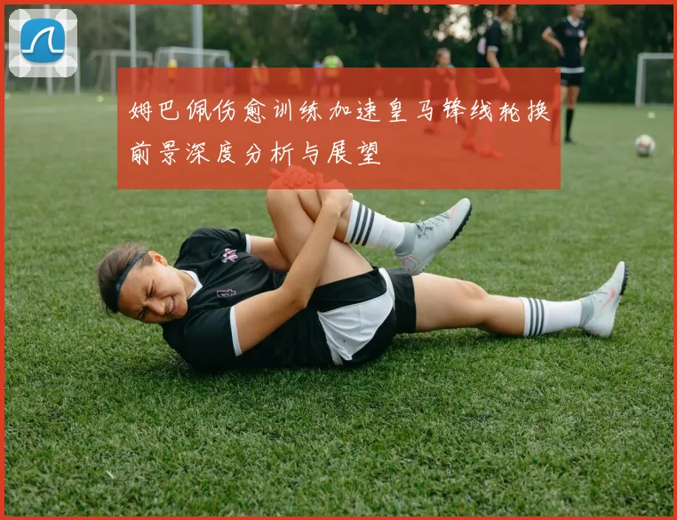 姆巴佩伤愈训练加速皇马锋线轮换前景深度分析与展望