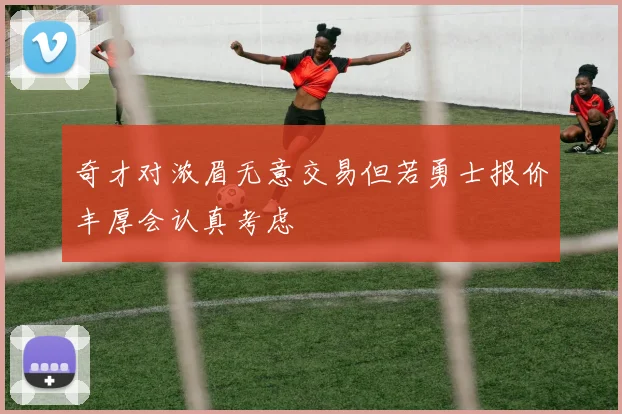 奇才对浓眉无意交易但若勇士报价丰厚会认真考虑