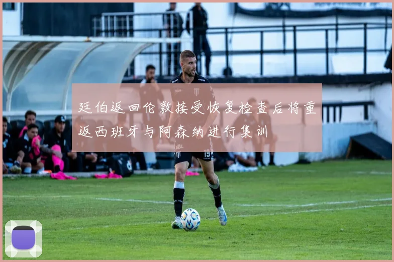 廷伯返回伦敦接受恢复检查后将重返西班牙与阿森纳进行集训