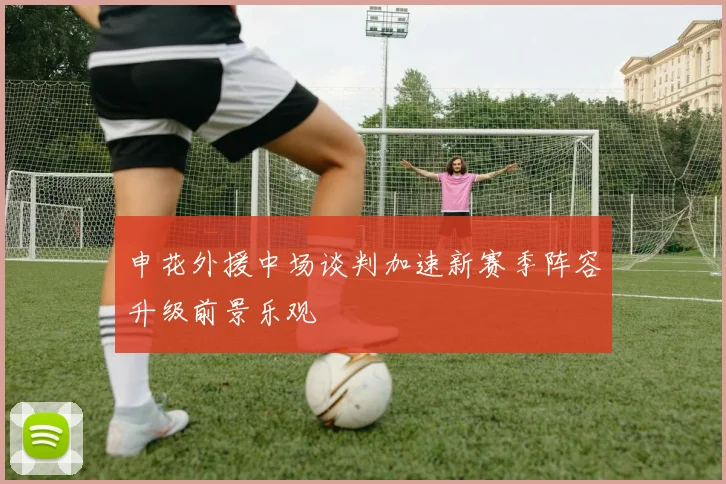 申花外援中场谈判加速新赛季阵容升级前景乐观