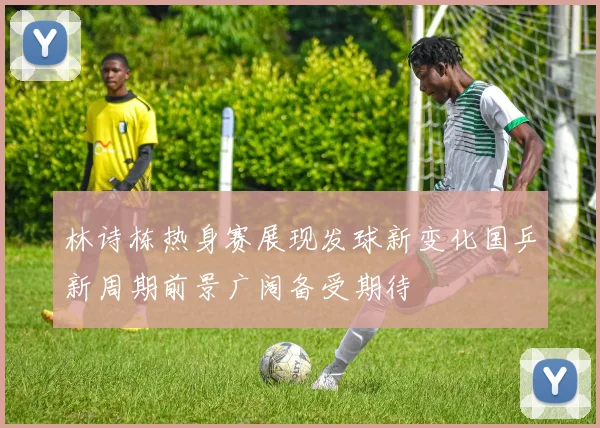 林诗栋热身赛展现发球新变化国乒新周期前景广阔备受期待
