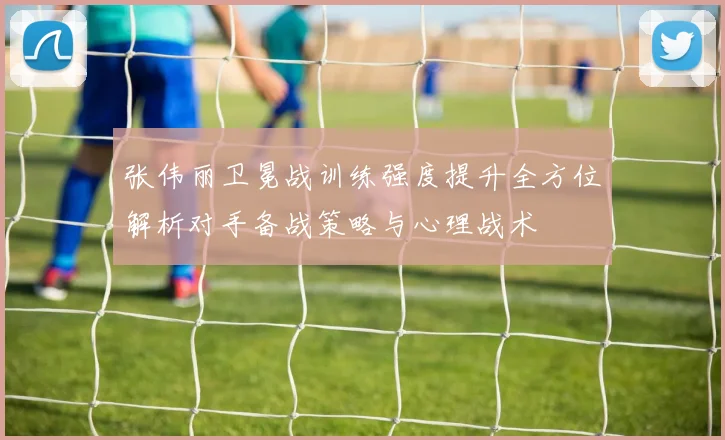 张伟丽卫冕战训练强度提升全方位解析对手备战策略与心理战术